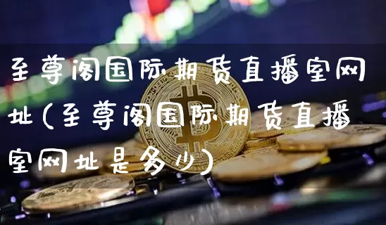 至尊阁国际期货直播室网址(至尊阁国际期货直播室网址是多少)_https://www.dcjwmf.com_上期所_第1张