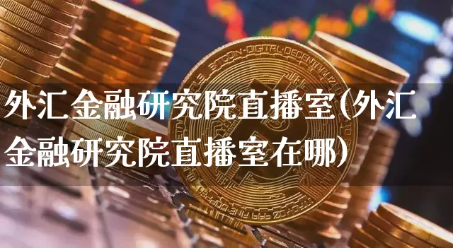 外汇金融研究院直播室(外汇金融研究院直播室在哪)_https://www.dcjwmf.com_广期所_第1张