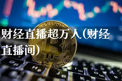 财经直播超万人(财经直播间)_https://www.dcjwmf.com_上期所_第1张