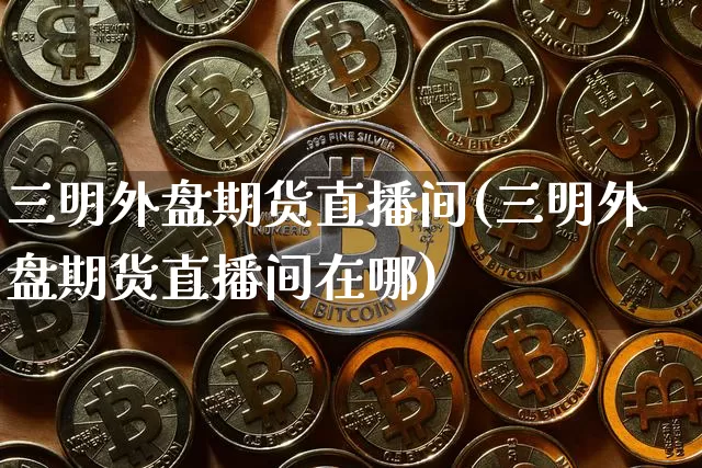 三明外盘期货直播间(三明外盘期货直播间在哪)_https://www.dcjwmf.com_上期能源_第1张