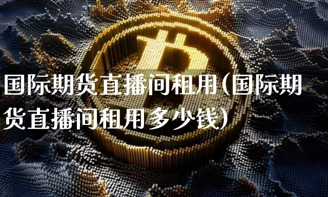 国际期货直播间租用(国际期货直播间租用多少钱)_https://www.dcjwmf.com_上期能源_第1张
