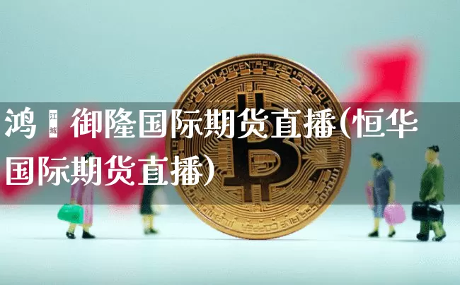 鸿鑫御隆国际期货直播(恒华国际期货直播)_https://www.dcjwmf.com_上期能源_第1张