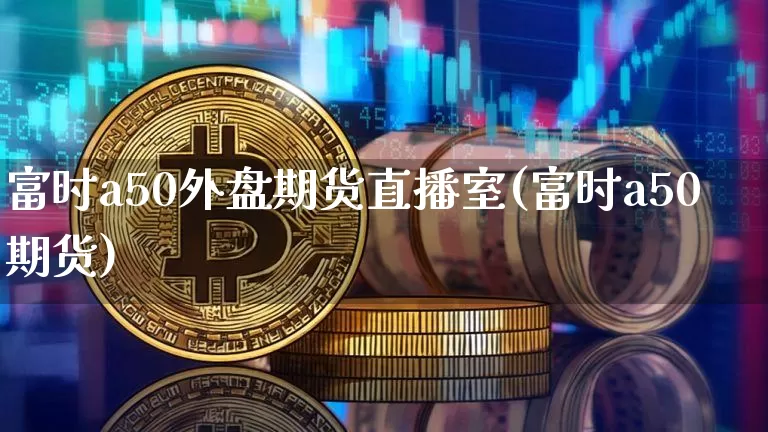 富时a50外盘期货直播室(富时a50期货)_https://www.dcjwmf.com_上期能源_第1张