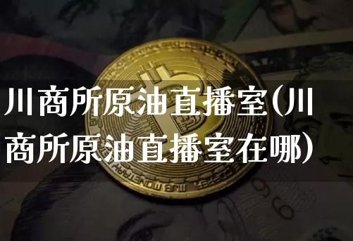 川商所原油直播室(川商所原油直播室在哪)_https://www.dcjwmf.com_广期所_第1张