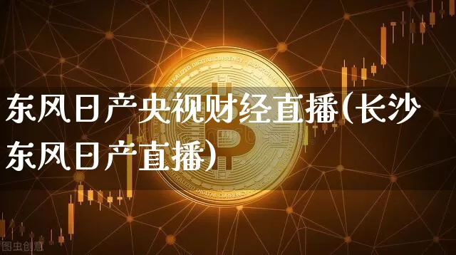 东风日产央视财经直播(长沙东风日产直播)_https://www.dcjwmf.com_上期所_第1张