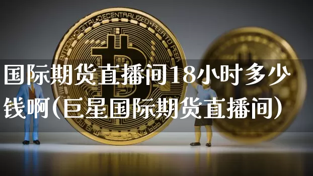 国际期货直播间18小时多少钱啊(巨星国际期货直播间)_https://www.dcjwmf.com_大商所_第1张