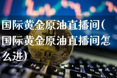 国际黄金原油直播间(国际黄金原油直播间怎么进)_https://www.dcjwmf.com_郑商所_第1张