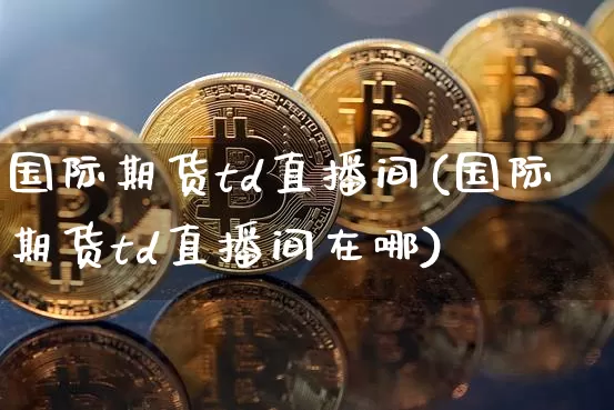 国际期货td直播间(国际期货td直播间在哪)_https://www.dcjwmf.com_广期所_第1张
