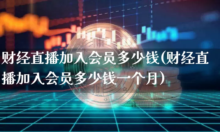 财经直播加入会员多少钱(财经直播加入会员多少钱一个月)_https://www.dcjwmf.com_郑商所_第1张
