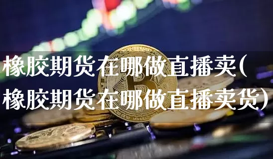 橡胶期货在哪做直播卖(橡胶期货在哪做直播卖货)_https://www.dcjwmf.com_上期能源_第1张