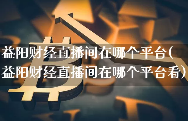 益阳财经直播间在哪个平台(益阳财经直播间在哪个平台看)_https://www.dcjwmf.com_上期能源_第1张