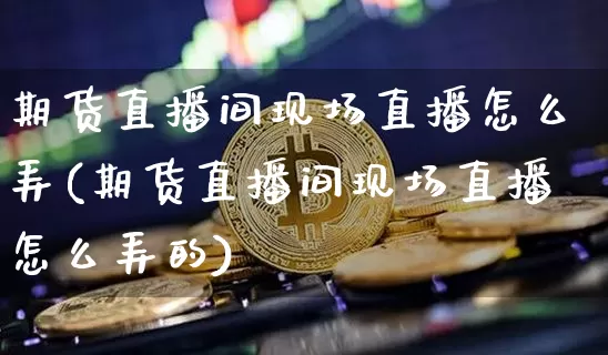 期货直播间现场直播怎么弄(期货直播间现场直播怎么弄的)_https://www.dcjwmf.com_广期所_第1张