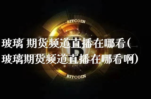 玻璃 期货频道直播在哪看(玻璃期货频道直播在哪看啊)_https://www.dcjwmf.com_上期能源_第1张