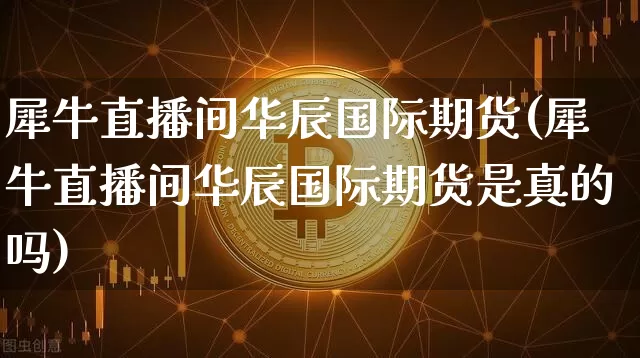 犀牛直播间华辰国际期货(犀牛直播间华辰国际期货是真的吗)_https://www.dcjwmf.com_郑商所_第1张