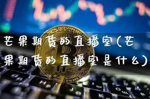 芒果期货的直播室(芒果期货的直播室是什么)_https://www.dcjwmf.com_广期所_第1张