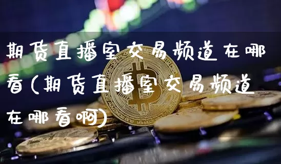 期货直播室交易频道在哪看(期货直播室交易频道在哪看啊)_https://www.dcjwmf.com_上期所_第1张