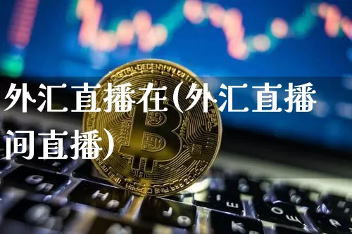 外汇直播在(外汇直播间直播)_https://www.dcjwmf.com_上期所_第1张