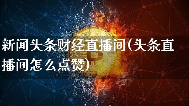 新闻头条财经直播间(头条直播间怎么点赞)_https://www.dcjwmf.com_大商所_第1张