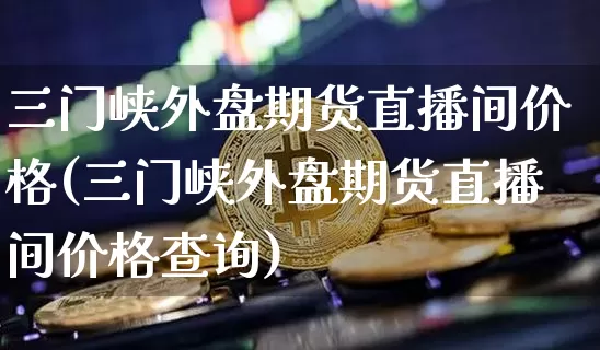 三门峡外盘期货直播间价格(三门峡外盘期货直播间价格查询)_https://www.dcjwmf.com_上期所_第1张