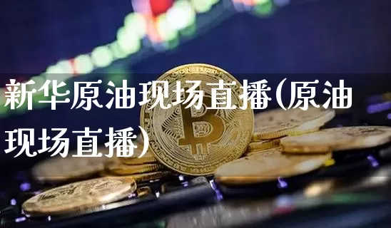 新华原油现场直播(原油现场直播)_https://www.dcjwmf.com_上期能源_第1张