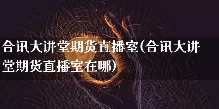 合讯大讲堂期货直播室(合讯大讲堂期货直播室在哪)_https://www.dcjwmf.com_郑商所_第1张