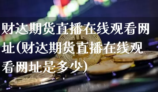 财达期货直播在线观看网址(财达期货直播在线观看网址是多少)_https://www.dcjwmf.com_上期能源_第1张
