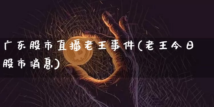 广东股市直播老王事件(老王今日股市消息)_https://www.dcjwmf.com_上期能源_第1张