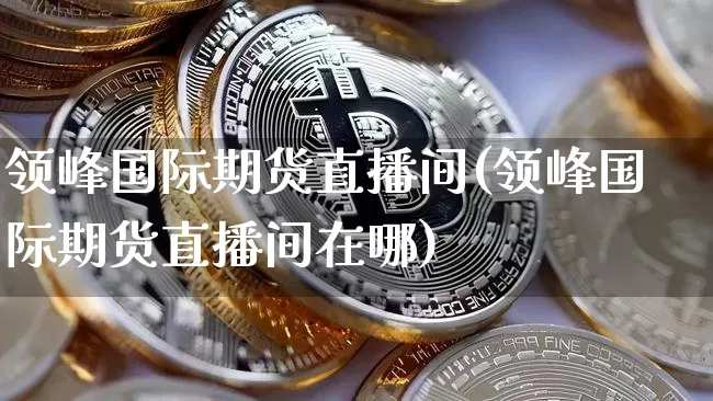 领峰国际期货直播间(领峰国际期货直播间在哪)_https://www.dcjwmf.com_广期所_第1张