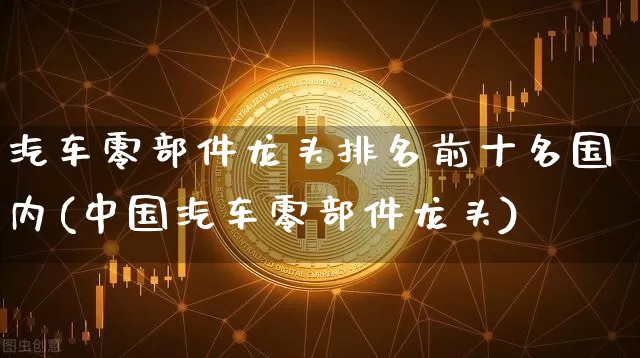 汽车零部件龙头排名前十名国内(中国汽车零部件龙头)_https://www.dcjwmf.com_上期能源_第1张