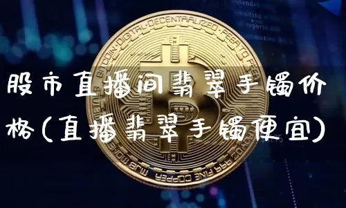 股市直播间翡翠手镯价格(直播翡翠手镯便宜)_https://www.dcjwmf.com_中金所_第1张