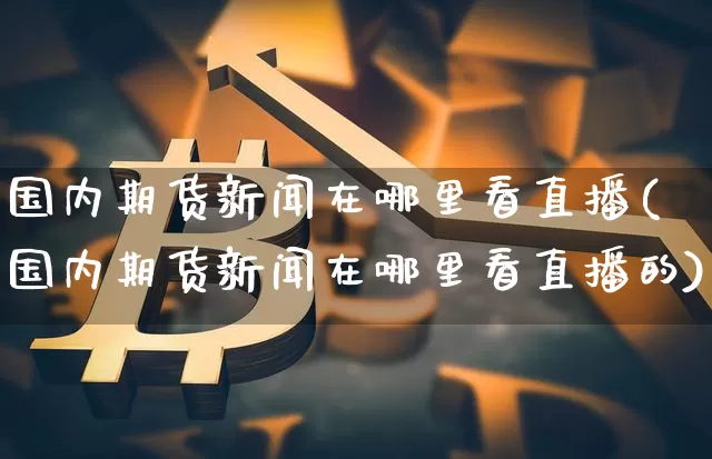 国内期货新闻在哪里看直播(国内期货新闻在哪里看直播的)_https://www.dcjwmf.com_广期所_第1张