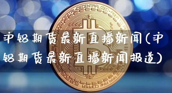 沪铝期货最新直播新闻(沪铝期货最新直播新闻报道)_https://www.dcjwmf.com_广期所_第1张