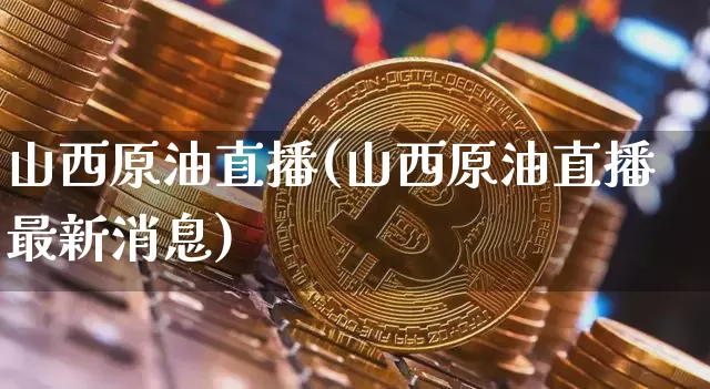 山西原油直播(山西原油直播最新消息)_https://www.dcjwmf.com_广期所_第1张