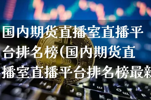 国内期货直播室直播平台排名榜(国内期货直播室直播平台排名榜最新)_https://www.dcjwmf.com_广期所_第1张