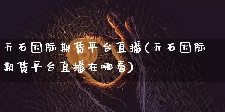 天石国际期货平台直播(天石国际期货平台直播在哪看)_https://www.dcjwmf.com_中金所_第1张