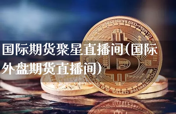 国际期货聚星直播间(国际外盘期货直播间)_https://www.dcjwmf.com_广期所_第1张