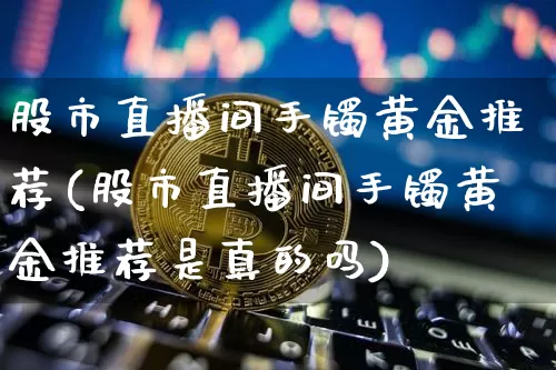 股市直播间手镯黄金推荐(股市直播间手镯黄金推荐是真的吗)_https://www.dcjwmf.com_广期所_第1张