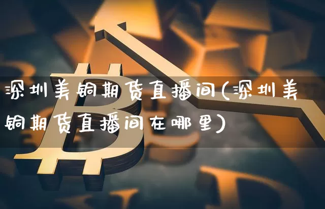 深圳美铜期货直播间(深圳美铜期货直播间在哪里)_https://www.dcjwmf.com_大商所_第1张