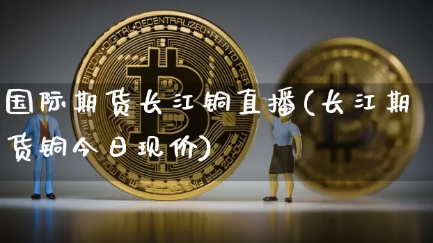 国际期货长江铜直播(长江期货铜今日现价)_https://www.dcjwmf.com_上期能源_第1张