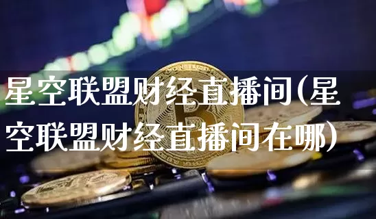 星空联盟财经直播间(星空联盟财经直播间在哪)_https://www.dcjwmf.com_大商所_第1张