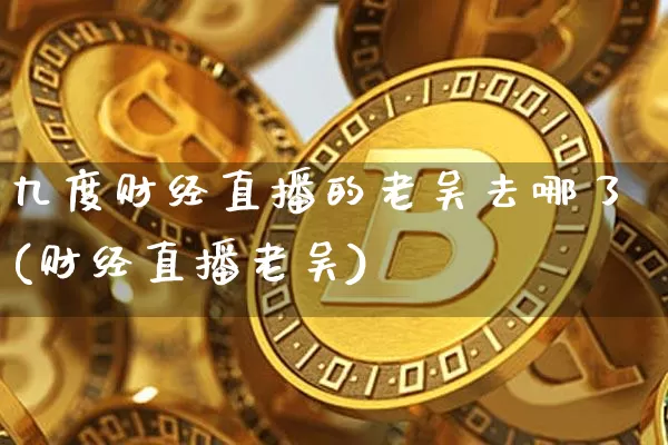九度财经直播的老吴去哪了(财经直播老吴)_https://www.dcjwmf.com_大商所_第1张