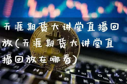 天涯期货大讲堂直播回放(天涯期货大讲堂直播回放在哪看)_https://www.dcjwmf.com_上期所_第1张