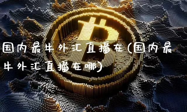 国内最牛外汇直播在(国内最牛外汇直播在哪)_https://www.dcjwmf.com_广期所_第1张
