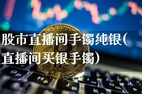 股市直播间手镯纯银(直播间买银手镯)_https://www.dcjwmf.com_大商所_第1张