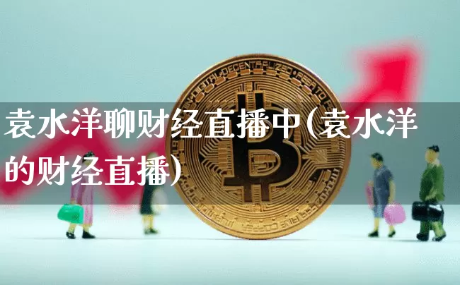 袁水洋聊财经直播中(袁水洋的财经直播)_https://www.dcjwmf.com_大商所_第1张