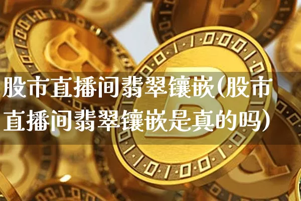 股市直播间翡翠镶嵌(股市直播间翡翠镶嵌是真的吗)_https://www.dcjwmf.com_上期所_第1张