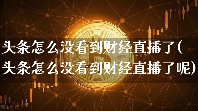 头条怎么没看到财经直播了(头条怎么没看到财经直播了呢)_https://www.dcjwmf.com_郑商所_第1张