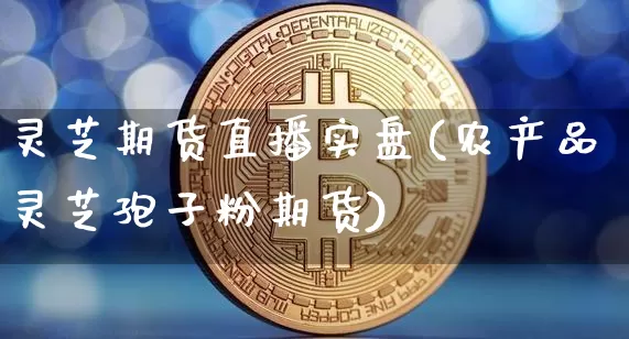 灵芝期货直播实盘(农产品灵芝孢子粉期货)_https://www.dcjwmf.com_郑商所_第1张