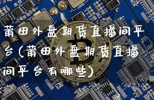 莆田外盘期货直播间平台(莆田外盘期货直播间平台有哪些)_https://www.dcjwmf.com_中金所_第1张