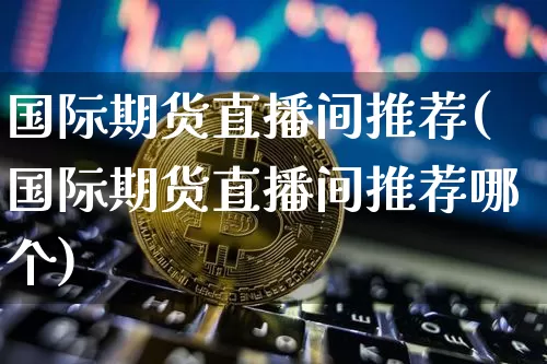 国际期货直播间推荐(国际期货直播间推荐哪个)_https://www.dcjwmf.com_广期所_第1张